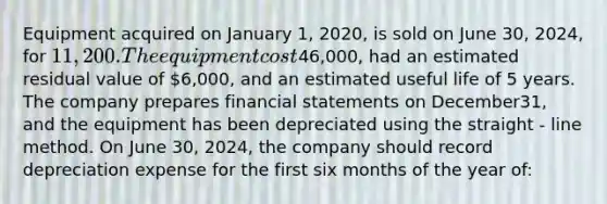 Equipment acquired on January​ 1, 2020, is sold on June​ 30, 2024, for​ 11,200. The equipment cost46,000​, had an estimated residual value of 6,000​, and an estimated useful life of 5 years. The company prepares <a href='https://www.questionai.com/knowledge/kFBJaQCz4b-financial-statements' class='anchor-knowledge'>financial statements</a> on December​31, and the equipment has been depreciated using the straight - line method. On June 30, 2024, the company should record depreciation expense for the first six <a href='https://www.questionai.com/knowledge/k6uMIXnU6l-months-of-the-year' class='anchor-knowledge'>months of the year</a> of: