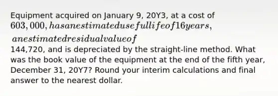 Equipment acquired on January 9, 20Y3, at a cost of 603,000, has an estimated useful life of 16 years, an estimated residual value of144,720, and is depreciated by the straight-line method. What was the book value of the equipment at the end of the fifth year, December 31, 20Y7? Round your interim calculations and final answer to the nearest dollar.