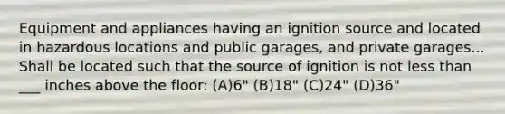 Equipment and appliances having an ignition source and located in hazardous locations and public garages, and private garages... Shall be located such that the source of ignition is not less than ___ inches above the floor: (A)6" (B)18" (C)24" (D)36"