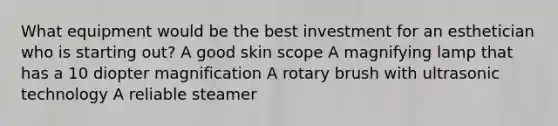 What equipment would be the best investment for an esthetician who is starting out? A good skin scope A magnifying lamp that has a 10 diopter magnification A rotary brush with ultrasonic technology A reliable steamer