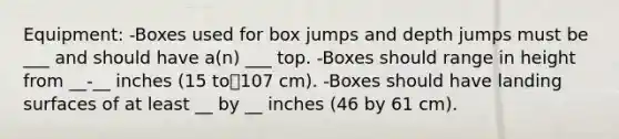 Equipment: -Boxes used for box jumps and depth jumps must be ___ and should have a(n) ___ top. -Boxes should range in height from __-__ inches (15 to107 cm). -Boxes should have landing surfaces of at least __ by __ inches (46 by 61 cm).