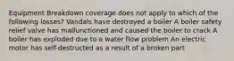 Equipment Breakdown coverage does not apply to which of the following losses? Vandals have destroyed a boiler A boiler safety relief valve has malfunctioned and caused the boiler to crack A boiler has exploded due to a water flow problem An electric motor has self-destructed as a result of a broken part