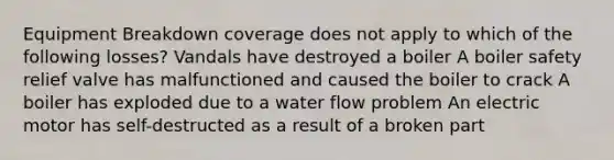 Equipment Breakdown coverage does not apply to which of the following losses? Vandals have destroyed a boiler A boiler safety relief valve has malfunctioned and caused the boiler to crack A boiler has exploded due to a water flow problem An electric motor has self-destructed as a result of a broken part