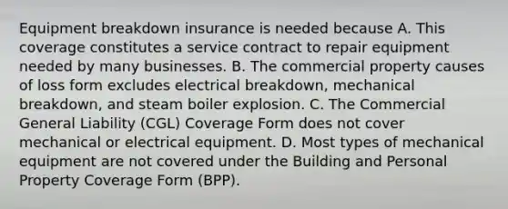 Equipment breakdown insurance is needed because A. This coverage constitutes a service contract to repair equipment needed by many businesses. B. The commercial property causes of loss form excludes electrical breakdown, mechanical breakdown, and steam boiler explosion. C. The Commercial General Liability (CGL) Coverage Form does not cover mechanical or electrical equipment. D. Most types of mechanical equipment are not covered under the Building and Personal Property Coverage Form (BPP).