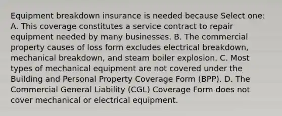 Equipment breakdown insurance is needed because Select one: A. This coverage constitutes a service contract to repair equipment needed by many businesses. B. The commercial property causes of loss form excludes electrical breakdown, mechanical breakdown, and steam boiler explosion. C. Most types of mechanical equipment are not covered under the Building and Personal Property Coverage Form (BPP). D. The Commercial General Liability (CGL) Coverage Form does not cover mechanical or electrical equipment.