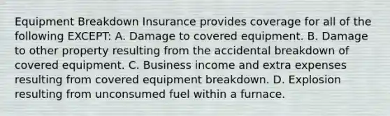 Equipment Breakdown Insurance provides coverage for all of the following EXCEPT: A. Damage to covered equipment. B. Damage to other property resulting from the accidental breakdown of covered equipment. C. Business income and extra expenses resulting from covered equipment breakdown. D. Explosion resulting from unconsumed fuel within a furnace.