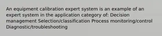 An equipment calibration expert system is an example of an expert system in the application category of: Decision management Selection/classification Process monitoring/control Diagnostic/troubleshooting