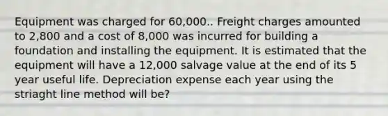 Equipment was charged for 60,000.. Freight charges amounted to 2,800 and a cost of 8,000 was incurred for building a foundation and installing the equipment. It is estimated that the equipment will have a 12,000 salvage value at the end of its 5 year useful life. Depreciation expense each year using the striaght line method will be?