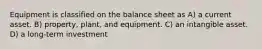 Equipment is classified on the balance sheet as A) a current asset. B) property, plant, and equipment. C) an intangible asset. D) a long-term investment