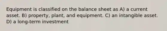 Equipment is classified on the balance sheet as A) a current asset. B) property, plant, and equipment. C) an intangible asset. D) a long-term investment