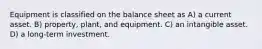 Equipment is classified on the balance sheet as A) a current asset. B) property, plant, and equipment. C) an intangible asset. D) a long-term investment.