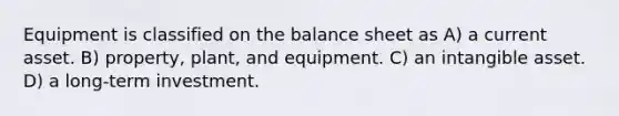 Equipment is classified on the balance sheet as A) a current asset. B) property, plant, and equipment. C) an intangible asset. D) a long-term investment.