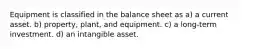 Equipment is classified in the balance sheet as a) a current asset. b) property, plant, and equipment. c) a long-term investment. d) an intangible asset.