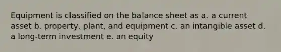 Equipment is classified on the balance sheet as a. a current asset b. property, plant, and equipment c. an intangible asset d. a long-term investment e. an equity