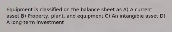 Equipment is classified on the balance sheet as A) A current asset B) Property, plant, and equipment C) An intangible asset D) A long-term investment