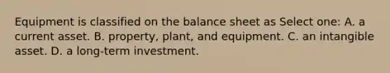 Equipment is classified on the balance sheet as Select one: A. a current asset. B. property, plant, and equipment. C. an intangible asset. D. a long-term investment.