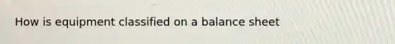 How is equipment classified on a balance sheet