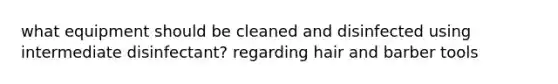 what equipment should be cleaned and disinfected using intermediate disinfectant? regarding hair and barber tools