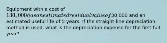 Equipment with a cost of 130,000 has an estimated residual value of30,000 and an estimated useful life of 5 years. If the straight-line depreciation method is used, what is the depreciation expense for the first full year?