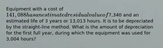 Equipment with a cost of 141,088 has an estimated residual value of7,340 and an estimated life of 3 years or 13,013 hours. It is to be depreciated by the straight-line method. What is the amount of depreciation for the first full year, during which the equipment was used for 3,004 hours?