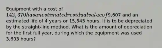 Equipment with a cost of 142,370 has an estimated residual value of9,607 and an estimated life of 4 years or 15,545 hours. It is to be depreciated by the straight-line method. What is the amount of depreciation for the first full year, during which the equipment was used 3,603 hours?