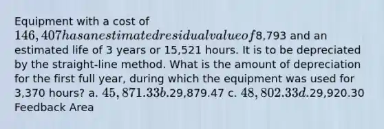 Equipment with a cost of 146,407 has an estimated residual value of8,793 and an estimated life of 3 years or 15,521 hours. It is to be depreciated by the straight-line method. What is the amount of depreciation for the first full year, during which the equipment was used for 3,370 hours? a. 45,871.33 b.29,879.47 c. 48,802.33 d.29,920.30 Feedback Area