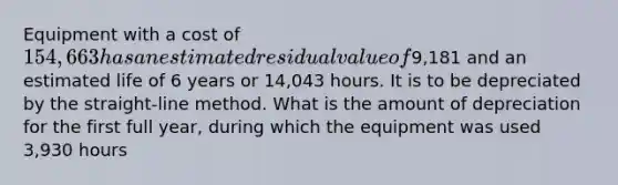 Equipment with a cost of 154,663 has an estimated residual value of9,181 and an estimated life of 6 years or 14,043 hours. It is to be depreciated by the straight-line method. What is the amount of depreciation for the first full year, during which the equipment was used 3,930 hours