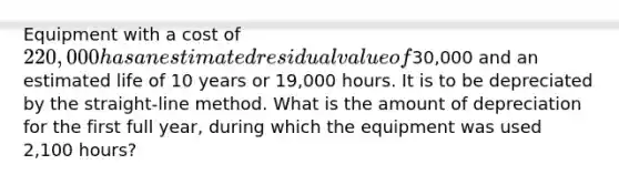 Equipment with a cost of 220,000 has an estimated residual value of30,000 and an estimated life of 10 years or 19,000 hours. It is to be depreciated by the straight-line method. What is the amount of depreciation for the first full year, during which the equipment was used 2,100 hours?