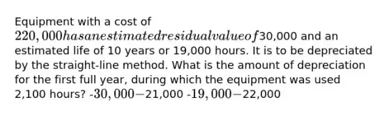 Equipment with a cost of 220,000 has an estimated residual value of30,000 and an estimated life of 10 years or 19,000 hours. It is to be depreciated by the straight-line method. What is the amount of depreciation for the first full year, during which the equipment was used 2,100 hours? -30,000 -21,000 -19,000 -22,000