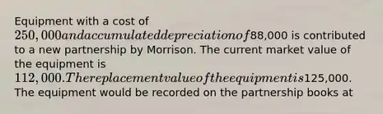 Equipment with a cost of 250,000 and accumulated depreciation of88,000 is contributed to a new partnership by Morrison. The current market value of the equipment is 112,000. The replacement value of the equipment is125,000. The equipment would be recorded on the partnership books at