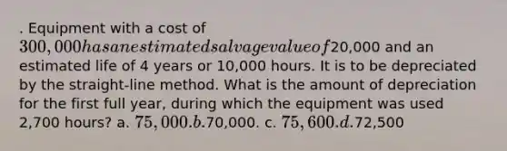 . Equipment with a cost of 300,000 has an estimated salvage value of20,000 and an estimated life of 4 years or 10,000 hours. It is to be depreciated by the straight-line method. What is the amount of depreciation for the first full year, during which the equipment was used 2,700 hours? a. 75,000. b.70,000. c. 75,600. d.72,500