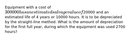 Equipment with a cost of 300000 has an estimated salvage value of20000 and an estimated life of 4 years or 10000 hours. It is to be depreciated by the straight-line method. What is the amount of depreciation for the first full year, during which the equipment was used 2700 hours?