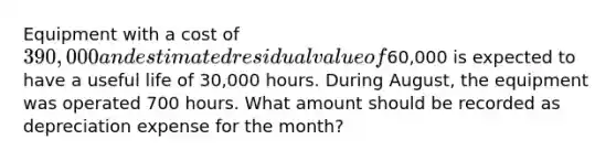 Equipment with a cost of 390,000 and estimated residual value of60,000 is expected to have a useful life of 30,000 hours. During August, the equipment was operated 700 hours. What amount should be recorded as depreciation expense for the month?