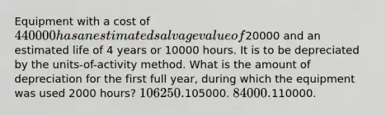 Equipment with a cost of 440000 has an estimated salvage value of20000 and an estimated life of 4 years or 10000 hours. It is to be depreciated by the units-of-activity method. What is the amount of depreciation for the first full year, during which the equipment was used 2000 hours? 106250.105000. 84000.110000.