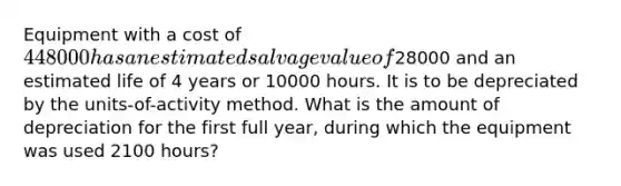 Equipment with a cost of 448000 has an estimated salvage value of28000 and an estimated life of 4 years or 10000 hours. It is to be depreciated by the units-of-activity method. What is the amount of depreciation for the first full year, during which the equipment was used 2100 hours?