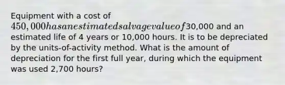 Equipment with a cost of 450,000 has an estimated salvage value of30,000 and an estimated life of 4 years or 10,000 hours. It is to be depreciated by the units-of-activity method. What is the amount of depreciation for the first full year, during which the equipment was used 2,700 hours?