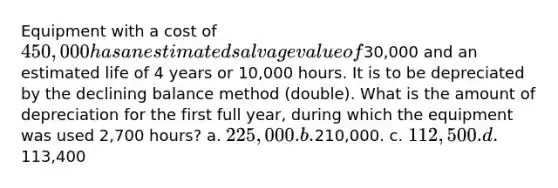 Equipment with a cost of 450,000 has an estimated salvage value of30,000 and an estimated life of 4 years or 10,000 hours. It is to be depreciated by the declining balance method (double). What is the amount of depreciation for the first full year, during which the equipment was used 2,700 hours? a. 225,000. b.210,000. c. 112,500. d.113,400