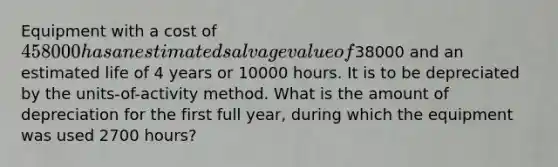 Equipment with a cost of 458000 has an estimated salvage value of38000 and an estimated life of 4 years or 10000 hours. It is to be depreciated by the units-of-activity method. What is the amount of depreciation for the first full year, during which the equipment was used 2700 hours?