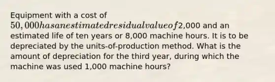 Equipment with a cost of 50,000 has an estimated residual value of2,000 and an estimated life of ten years or 8,000 machine hours. It is to be depreciated by the units-of-production method. What is the amount of depreciation for the third year, during which the machine was used 1,000 machine hours?