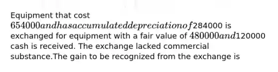 Equipment that cost 654000 and has accumulated depreciation of284000 is exchanged for equipment with a fair value of 480000 and120000 cash is received. The exchange lacked commercial substance.The gain to be recognized from the exchange is