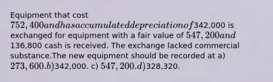 Equipment that cost 752,400 and has accumulated depreciation of342,000 is exchanged for equipment with a fair value of 547,200 and136,800 cash is received. The exchange lacked commercial substance.The new equipment should be recorded at a) 273,600. b)342,000. c) 547,200. d)328,320.