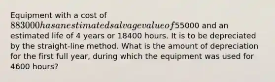 Equipment with a cost of 883000 has an estimated salvage value of55000 and an estimated life of 4 years or 18400 hours. It is to be depreciated by the straight-line method. What is the amount of depreciation for the first full year, during which the equipment was used for 4600 hours?