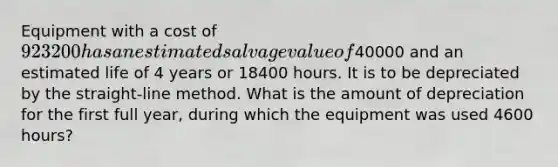 Equipment with a cost of 923200 has an estimated salvage value of40000 and an estimated life of 4 years or 18400 hours. It is to be depreciated by the straight-line method. What is the amount of depreciation for the first full year, during which the equipment was used 4600 hours?