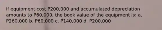 If equipment cost P200,000 and accumulated depreciation amounts to P60,000, the book value of the equipment is: a. P260,000 b. P60,000 c. P140,000 d. P200,000