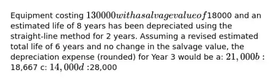 Equipment costing 130000 with a salvage value of18000 and an estimated life of 8 years has been depreciated using the straight-line method for 2 years. Assuming a revised estimated total life of 6 years and no change in the salvage value, the depreciation expense (rounded) for Year 3 would be a: 21,000 b:18,667 c: 14,000 d:28,000