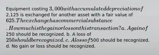 Equipment costing 3,000 with accumulated depreciation of2,125 is exchanged for another asset with a fair value of 625. The exchange has commercial substance. How much is the gain or loss on this transaction? a. A gain of250 should be recognized. b. A loss of 250 should be recognized. c. A loss of500 should be recognized. d. No gain or loss should be recognized.