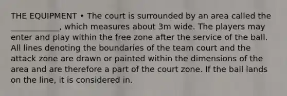 THE EQUIPMENT • The court is surrounded by an area called the ____________, which measures about 3m wide. The players may enter and play within the free zone after the service of the ball. All lines denoting the boundaries of the team court and the attack zone are drawn or painted within the dimensions of the area and are therefore a part of the court zone. If the ball lands on the line, it is considered in.