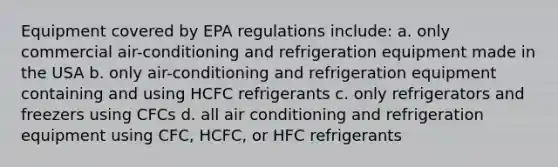 Equipment covered by EPA regulations include: a. only commercial air-conditioning and refrigeration equipment made in the USA b. only air-conditioning and refrigeration equipment containing and using HCFC refrigerants c. only refrigerators and freezers using CFCs d. all air conditioning and refrigeration equipment using CFC, HCFC, or HFC refrigerants