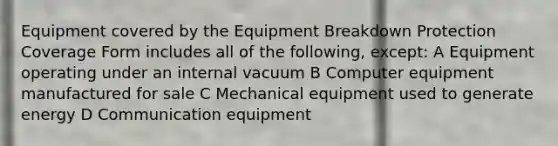 Equipment covered by the Equipment Breakdown Protection Coverage Form includes all of the following, except: A Equipment operating under an internal vacuum B Computer equipment manufactured for sale C Mechanical equipment used to generate energy D Communication equipment