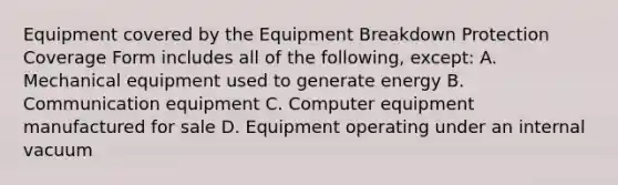 Equipment covered by the Equipment Breakdown Protection Coverage Form includes all of the following, except: A. Mechanical equipment used to generate energy B. Communication equipment C. Computer equipment manufactured for sale D. Equipment operating under an internal vacuum